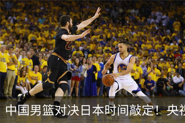 中国男篮对决日本时间敲定！央视CCTV5+直播，要是想3杀敌手需做3点调动