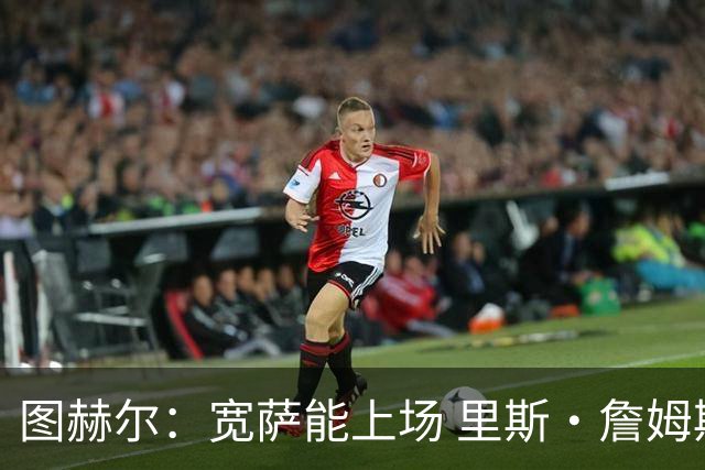 图赫尔：宽萨能上场 里斯·詹姆斯还得评估 不会吃伟哥来应对高反